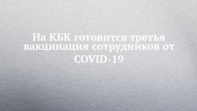 На КБК готовится третья вакцинация сотрудников от COVID-19 - chelny-izvest.ru - Россия