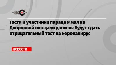 Гости и участники парада 9 мая на Дворцовой площади должны будут сдать отрицательный тест на коронавирус - echo.msk.ru