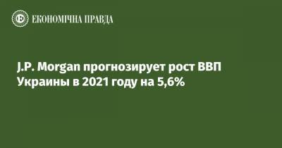 J.P. Morgan прогнозирует рост ВВП Украины в 2021 году на 5,6% - epravda.com.ua - Украина