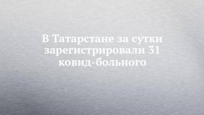 В Татарстане за сутки зарегистрировали 31 ковид-больного - chelny-izvest.ru - Россия - республика Татарстан