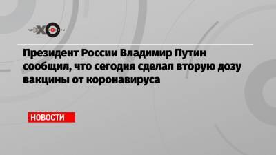 Владимир Путин - Президент России Владимир Путин сообщил, что сегодня сделал вторую дозу вакцины от коронавируса - echo.msk.ru - Россия