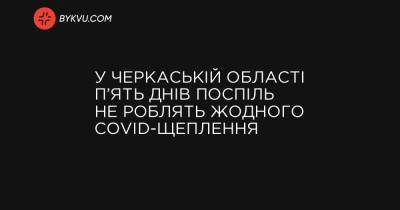 У Черкаській області п’ять днів поспіль не роблять жодного COVID-щеплення - bykvu.com - Украина