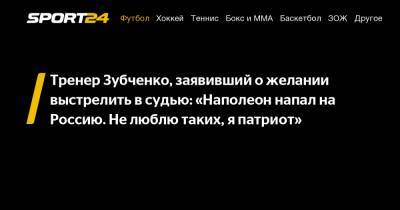 Тренер Зубченко, заявивший о желании выстрелить в судью: «Наполеон напал на Россию. Не люблю таких, я патриот» - sport24.ru - Россия