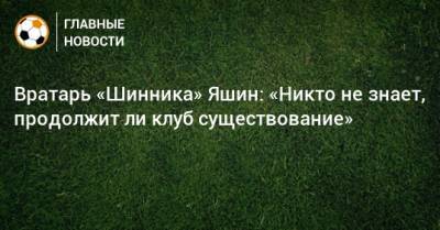 Вратарь «Шинника» Яшин: «Никто не знает, продолжит ли клуб существование» - bombardir.ru
