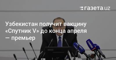 Узбекистан получит вакцину «Спутник V» до конца апреля — премьер - gazeta.uz - Узбекистан