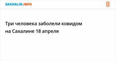 Три человека заболели ковидом на Сахалине 18 апреля - sakhalin.info - Сахалинская обл.