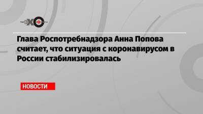 Анна Попова - Глава Роспотребнадзора Анна Попова считает, что ситуация с коронавирусом в России стабилизировалась - echo.msk.ru - Россия