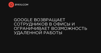 Google возвращает сотрудников в офисы и ограничивает возможность удаленной работы - bykvu.com - Украина