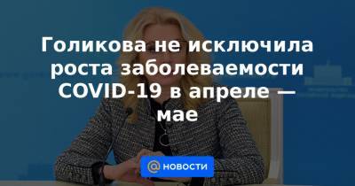 Голикова не исключила роста заболеваемости COVID-19 в апреле — мае - news.mail.ru