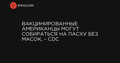 Вакцинированные американцы могут собираться на Пасху без масок, – CDC - bykvu.com - Украина