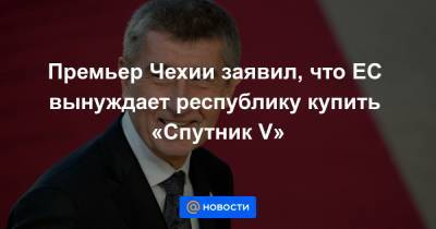 Себастьян Курц - Премьер Чехии заявил, что ЕС вынуждает республику купить «Спутник V» - news.mail.ru - Австрия - Чехия