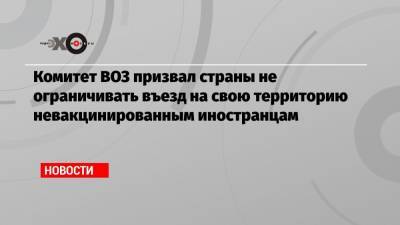 Комитет ВОЗ призвал страны не ограничивать въезд на свою территорию невакцинированным иностранцам - echo.msk.ru