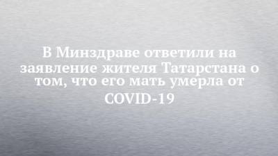 В Минздраве ответили на заявление жителя Татарстана о том, что его мать умерла от COVID-19 - chelny-izvest.ru - республика Татарстан - Нижнекамск