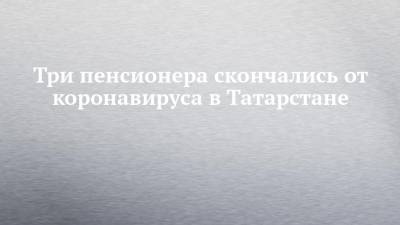 Три пенсионера скончались от коронавируса в Татарстане - chelny-izvest.ru - республика Татарстан