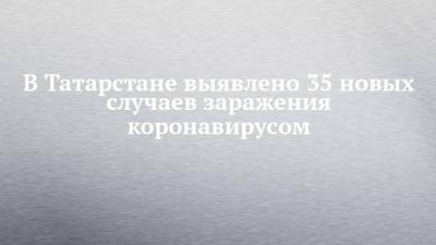 В Татарстане выявлено 35 новых случаев заражения коронавирусом - chelny-izvest.ru - Россия - республика Татарстан
