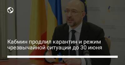 Денис Шмыгаль - Кабмин продлил карантин и режим чрезвычайной ситуации до 30 июня - liga.net - Украина