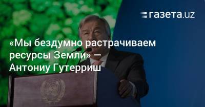 Антониу Гуттериш - «Мы бездумно растрачиваем ресурсы Земли» — Антониу Гутерриш - gazeta.uz - Узбекистан