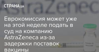 Еврокомиссия может уже на этой неделе подать в суд на компанию AstraZeneca из-за задержки поставок вакцины - strana.ua - Евросоюз