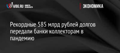 Рекордные 585 млрд рублей долгов передали банки коллекторам в пандемию - ivbg.ru - Россия
