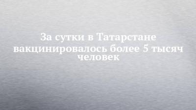 За сутки в Татарстане вакцинировалось более 5 тысяч человек - chelny-izvest.ru - республика Татарстан