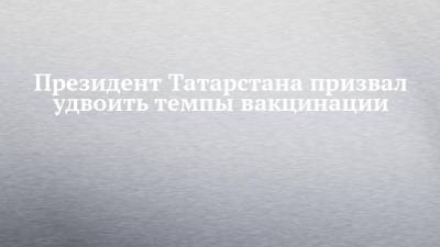 Рустам Минниханов - Президент Татарстана призвал удвоить темпы вакцинации - chelny-izvest.ru - республика Татарстан