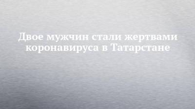 Двое мужчин стали жертвами коронавируса в Татарстане - chelny-izvest.ru - республика Татарстан