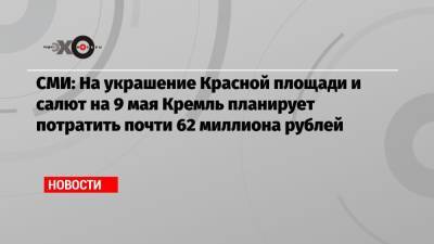 СМИ: На украшение Красной площади и салют на 9 мая Кремль планирует потратить почти 62 миллиона рублей - echo.msk.ru