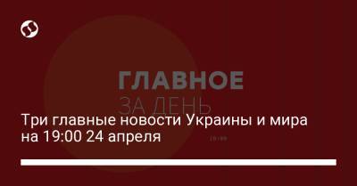 Три главные новости Украины и мира на 19:00 24 апреля - liga.net - Украина