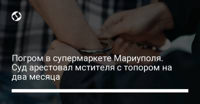 Погром в супермаркете Мариуполя. Суд арестовал мстителя с топором на два месяца - liga.net - Украина - Мариуполь