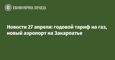 Новости 27 апреля: годовой тариф на газ, новый аэропорт на Закарпатье - epravda.com.ua - Украина