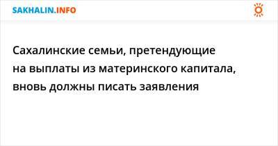 Сахалинские семьи, претендующие на выплаты из материнского капитала, вновь должны писать заявления - sakhalin.info