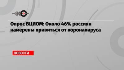 Опрос ВЦИОМ: Около 46% россиян намерены привиться от коронавируса - echo.msk.ru