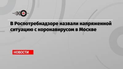 В Роспотребнадзоре назвали напряженной ситуацию с коронавирусом в Москве - echo.msk.ru - Москва
