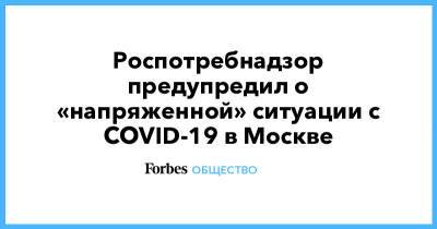 Роспотребнадзор предупредил о «напряженной» ситуации с COVID-19 в Москве - forbes.ru - Москва