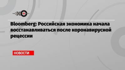 Bloomberg: Российская экономика начала восстанавливаться после коронавирусной рецессии - echo.msk.ru - Россия