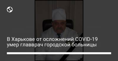 В Харькове от осложнений COVID-19 умер главврач городской больницы - liga.net - Украина - Харьков