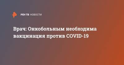 Андрей Каприн - Врач: Онкобольным необходима вакцинация против COVID-19 - ren.tv - Россия