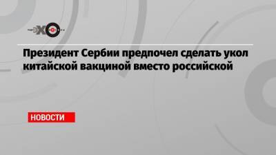 Александр Вучич - Президент Сербии предпочел сделать укол китайской вакциной вместо российской - echo.msk.ru - Россия - Сербия