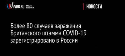 Анна Попова - Более 80 случаев заражения Британского штамма COVID-19 зарегистрировано в России - ivbg.ru - Россия