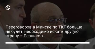 Переговоров в Минске по ТКГ больше не будет, необходимо искать другую страну – Резников - liga.net - Россия - Украина - Минск