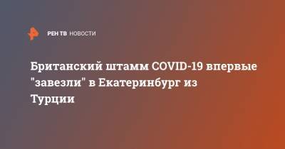 Британский штамм COVID-19 впервые "завезли" в Екатеринбург из Турции - ren.tv - Турция - Екатеринбург