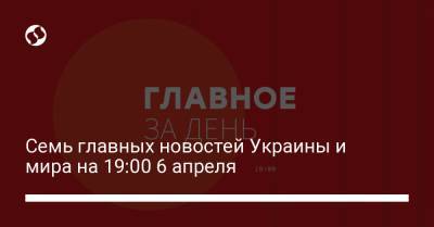 Семь главных новостей Украины и мира на 19:00 6 апреля - liga.net - Украина
