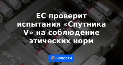 ЕС проверит испытания «Спутника V» на соблюдение этических норм - news.mail.ru - Евросоюз
