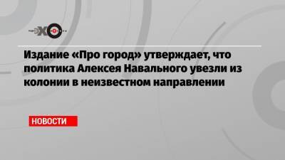 Алексей Навальный - Издание «Про город» утверждает, что политика Алексея Навального увезли из колонии в неизвестном направлении - echo.msk.ru
