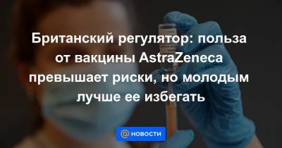 Британский регулятор: польза от вакцины AstraZeneca превышает риски, но молодым лучше ее избегать - news.mail.ru - Англия