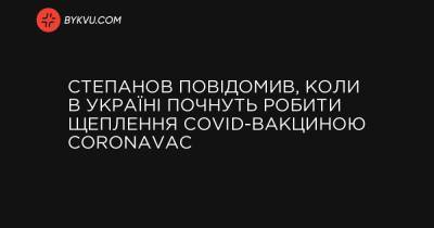 Степанов повідомив, коли в Україні почнуть робити щеплення COVID-вакциною CoronaVac - bykvu.com - Украина