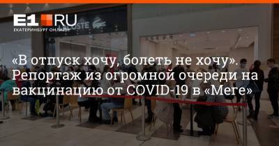 «В отпуск хочу, болеть не хочу». Репортаж из огромной очереди на вакцинацию от COVID-19 в «Меге» - e1.ru - Екатеринбург