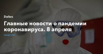 Главные новости о пандемии коронавируса. 8 апреля - forbes.ru - Россия
