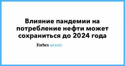 Влияние пандемии на потребление нефти может сохраниться до 2024 года - forbes.ru - Россия