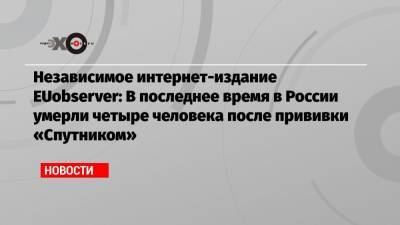 Независимое интернет-издание EUobserver: В последнее время в России умерли четыре человека после прививки «Спутником» - echo.msk.ru - Россия